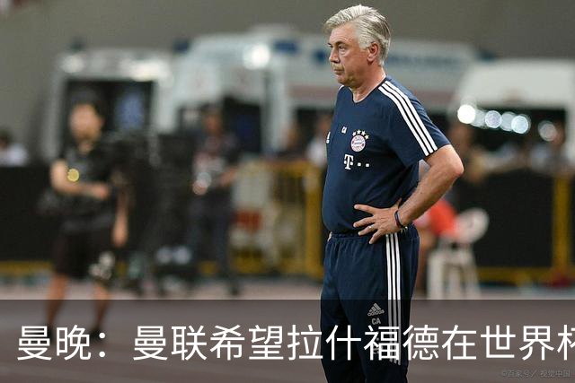 曼晚：曼联希望拉什福德在世界杯尽可能表现出色，这有助于出售他